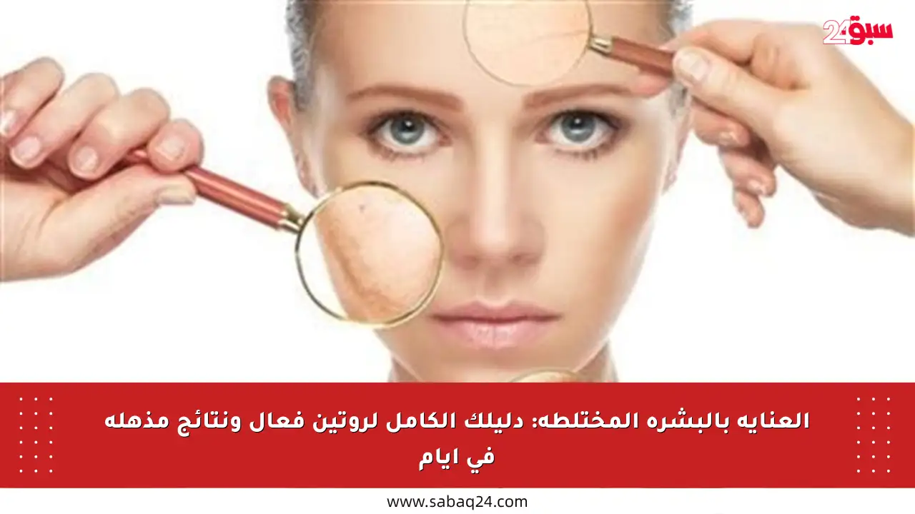 العناية بالبشرة المختلطة: دليلك الكامل لروتين فعال ونتائج مذهلة في أيام